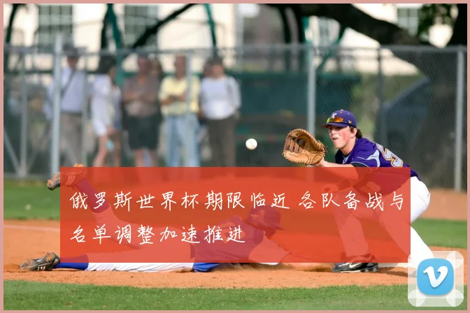 俄罗斯世界杯期限临近 各队备战与名单调整加速推进