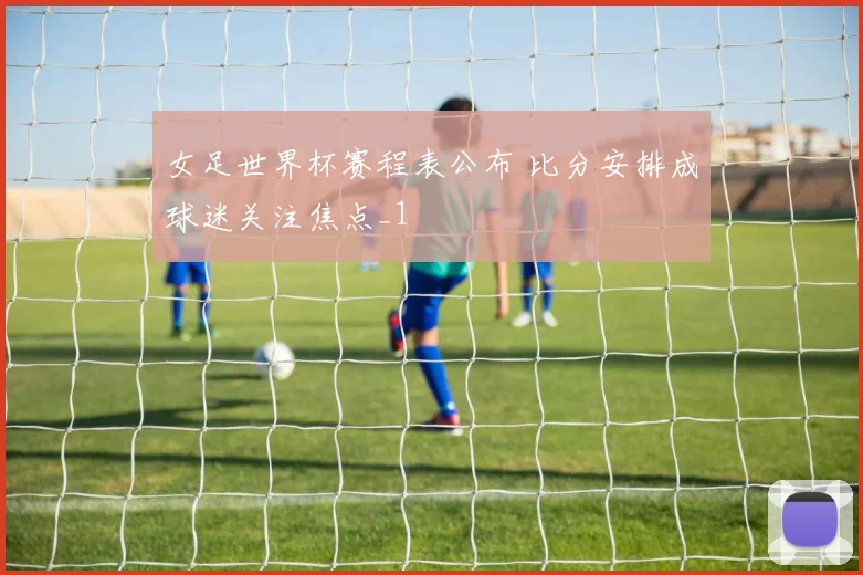 女足世界杯赛程表公布 比分安排成球迷关注焦点_1