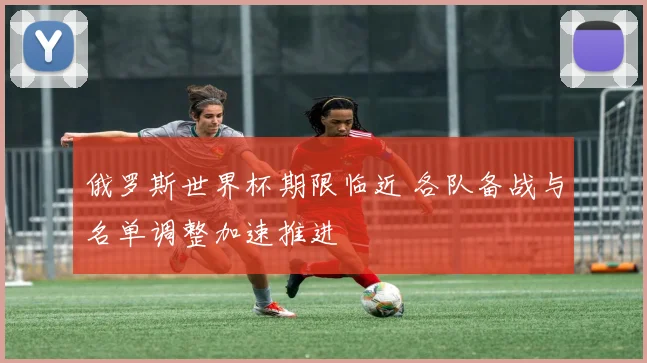 俄罗斯世界杯期限临近 各队备战与名单调整加速推进