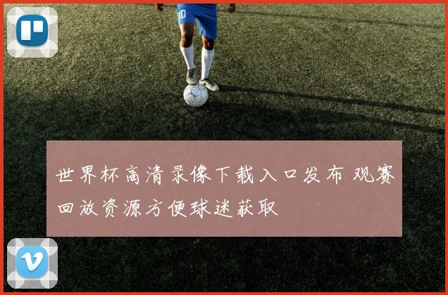 世界杯高清录像下载入口发布 观赛回放资源方便球迷获取