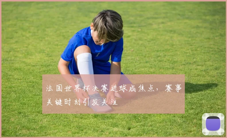 法国世界杯决赛进球成焦点,赛事关键时刻引发关注