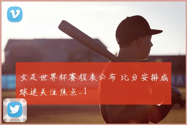 女足世界杯赛程表公布 比分安排成球迷关注焦点_1