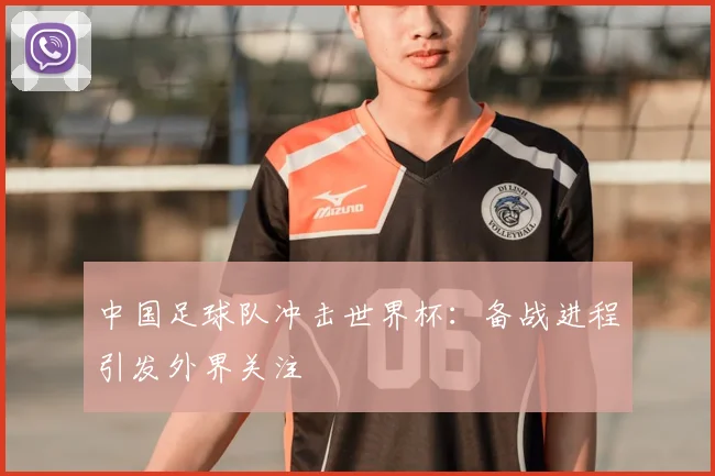 中国足球队冲击世界杯：备战进程引发外界关注