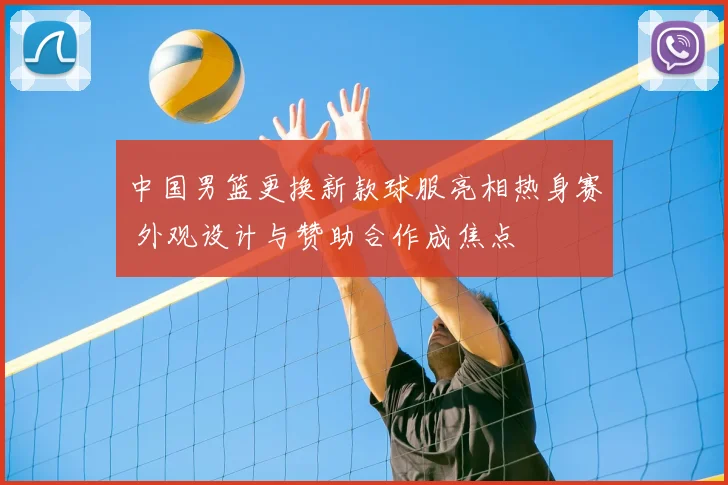 中国男篮更换新款球服亮相热身赛 外观设计与赞助合作成焦点