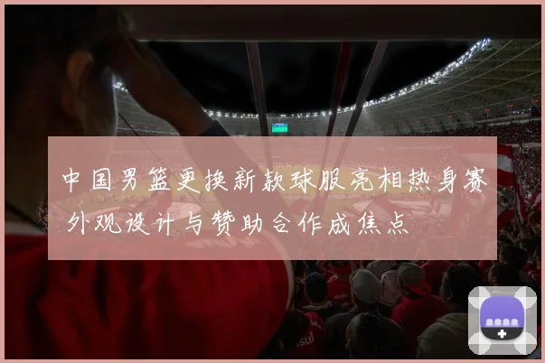 中国男篮更换新款球服亮相热身赛 外观设计与赞助合作成焦点