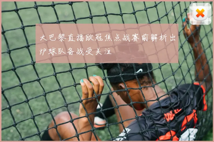 大巴黎直播欧冠焦点战赛前解析出炉球队备战受关注