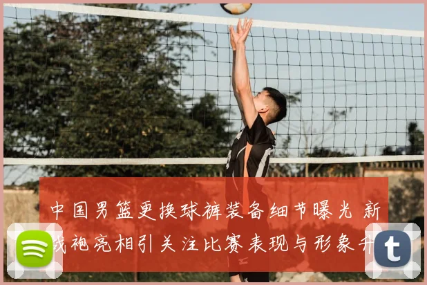 中国男篮更换球裤装备细节曝光 新战袍亮相引关注比赛表现与形象升级