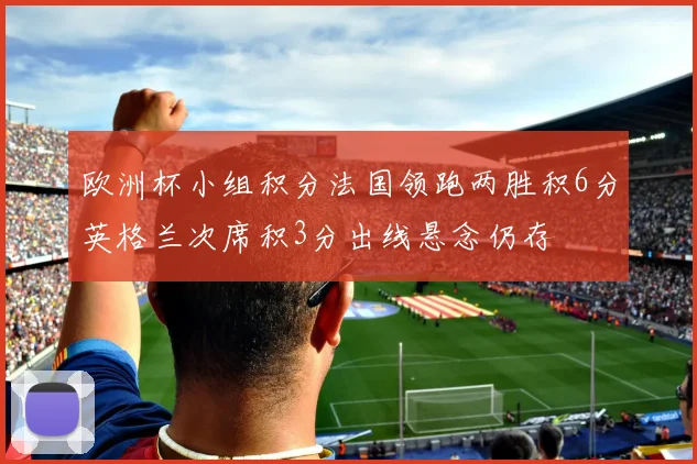 欧洲杯小组积分法国领跑两胜积6分英格兰次席积3分出线悬念仍存