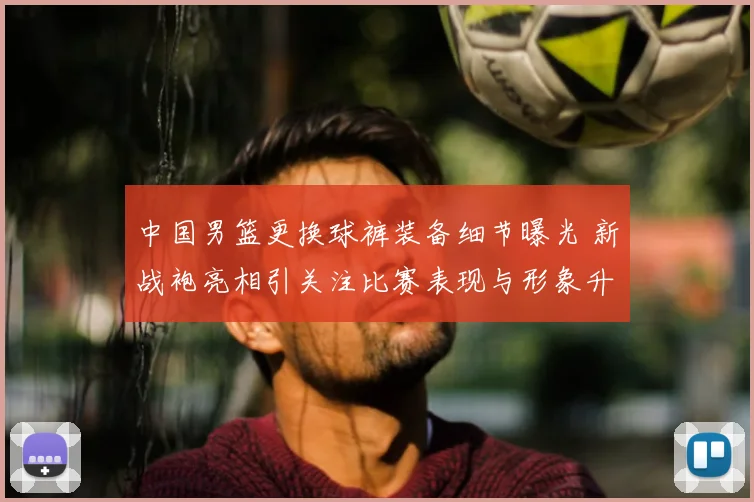 中国男篮更换球裤装备细节曝光 新战袍亮相引关注比赛表现与形象升级