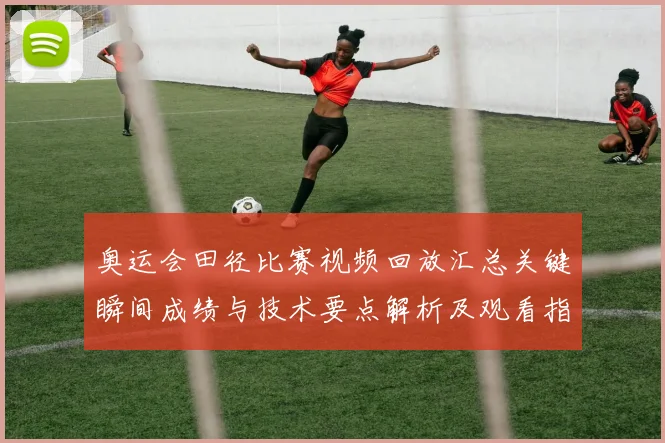 奥运会田径比赛视频回放汇总关键瞬间成绩与技术要点解析及观看指南