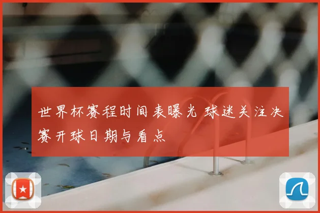 世界杯赛程时间表曝光 球迷关注决赛开球日期与看点