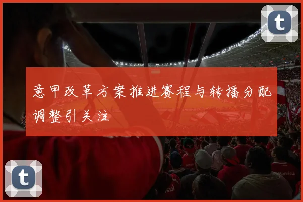 意甲改革方案推进赛程与转播分配调整引关注