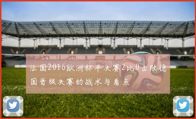 法国2016欧洲杯半决赛2比0击败德国晋级决赛的战术与看点