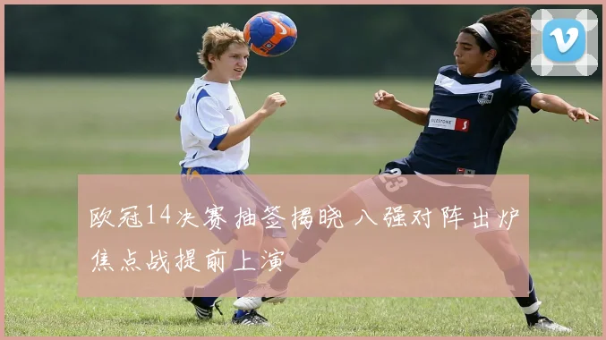 欧冠14决赛抽签揭晓 八强对阵出炉焦点战提前上演