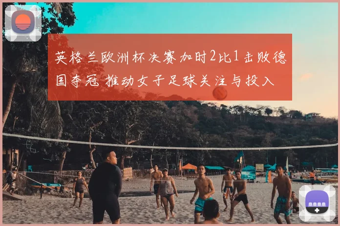 英格兰欧洲杯决赛加时2比1击败德国夺冠 推动女子足球关注与投入