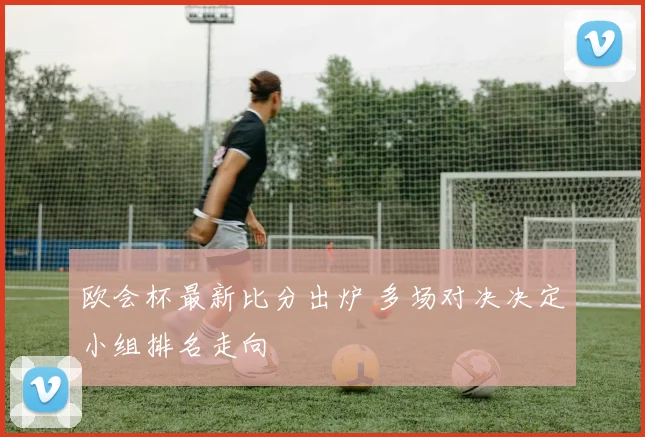 欧会杯最新比分出炉 多场对决决定小组排名走向