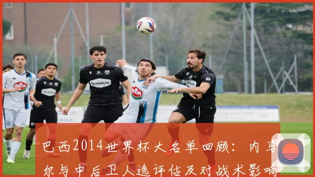 巴西2014世界杯大名单回顾：内马尔与中后卫人选评估及对战术影响