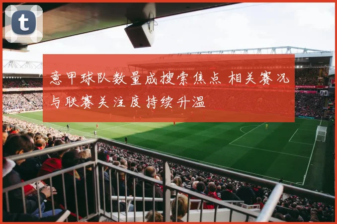 意甲球队数量成搜索焦点 相关赛况与联赛关注度持续升温