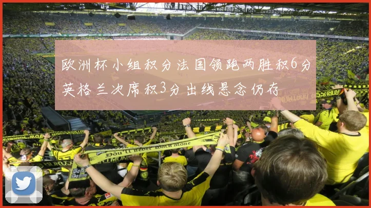 欧洲杯小组积分法国领跑两胜积6分英格兰次席积3分出线悬念仍存