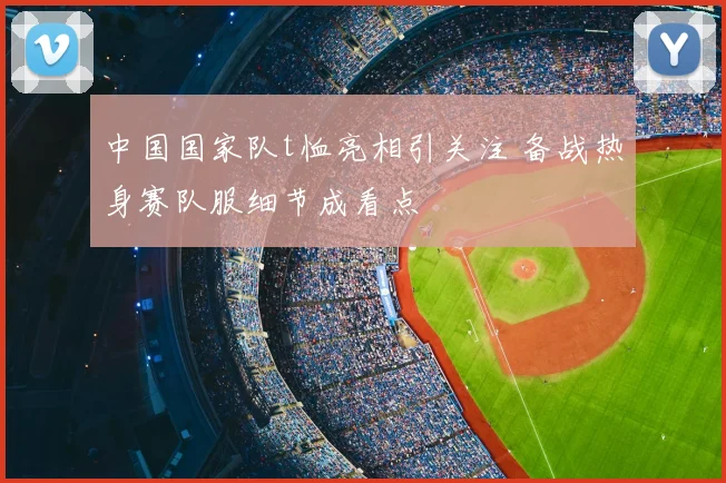 中国国家队t恤亮相引关注 备战热身赛队服细节成看点