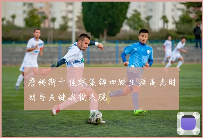 詹姆斯十佳球集锦回顾生涯高光时刻与关键战役表现