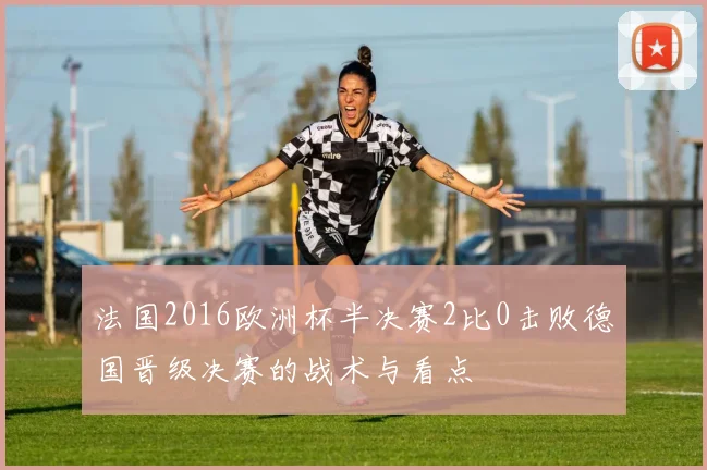 法国2016欧洲杯半决赛2比0击败德国晋级决赛的战术与看点