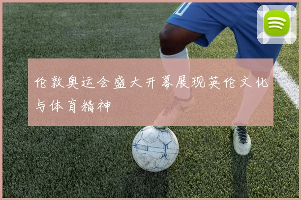 伦敦奥运会盛大开幕展现英伦文化与体育精神